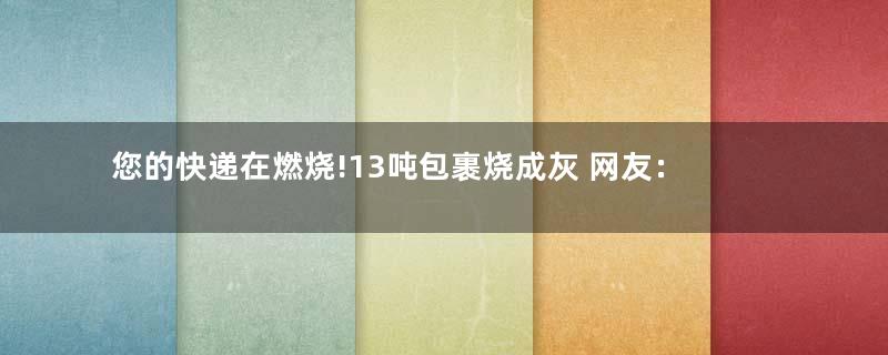 您的快递在燃烧!13吨包裹烧成灰 网友：惨绝人寰